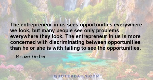 The entrepreneur in us sees opportunities everywhere we look, but many people see only problems everywhere they look. The entrepreneur in us is more concerned with discriminating between opportunities than he or she is