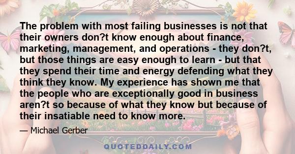 The problem with most failing businesses is not that their owners don?t know enough about finance, marketing, management, and operations - they don?t, but those things are easy enough to learn - but that they spend