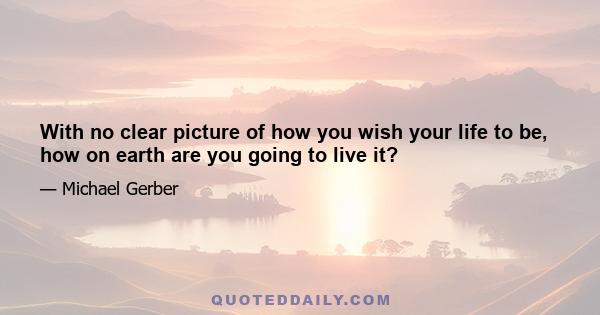 With no clear picture of how you wish your life to be, how on earth are you going to live it?