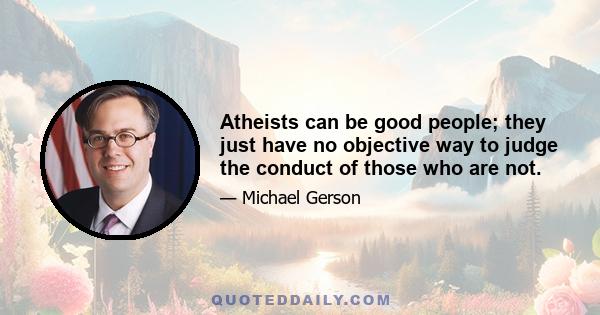 Atheists can be good people; they just have no objective way to judge the conduct of those who are not.