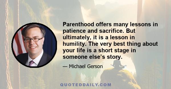 Parenthood offers many lessons in patience and sacrifice. But ultimately, it is a lesson in humility. The very best thing about your life is a short stage in someone else’s story.