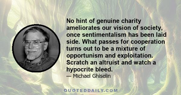 No hint of genuine charity ameliorates our vision of society, once sentimentalism has been laid side. What passes for cooperation turns out to be a mixture of opportunism and exploitation. Scratch an altruist and watch