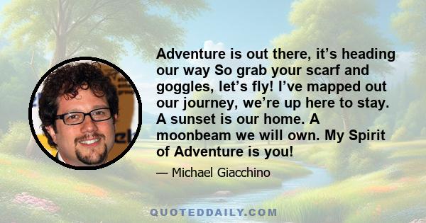 Adventure is out there, it’s heading our way So grab your scarf and goggles, let’s fly! I’ve mapped out our journey, we’re up here to stay. A sunset is our home. A moonbeam we will own. My Spirit of Adventure is you!