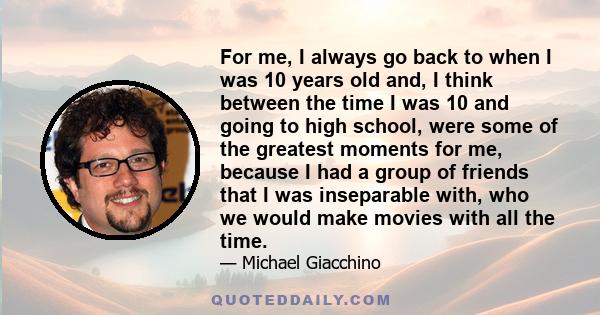 For me, I always go back to when I was 10 years old and, I think between the time I was 10 and going to high school, were some of the greatest moments for me, because I had a group of friends that I was inseparable