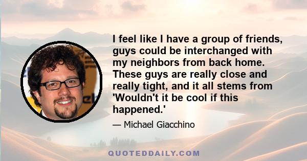 I feel like I have a group of friends, guys could be interchanged with my neighbors from back home. These guys are really close and really tight, and it all stems from 'Wouldn't it be cool if this happened.'