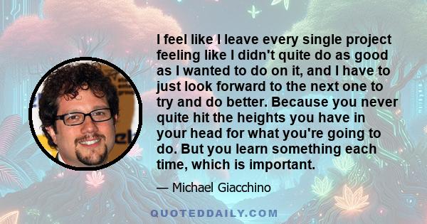 I feel like I leave every single project feeling like I didn't quite do as good as I wanted to do on it, and I have to just look forward to the next one to try and do better. Because you never quite hit the heights you