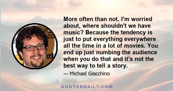 More often than not, I'm worried about, where shouldn't we have music? Because the tendency is just to put everything everywhere all the time in a lot of movies. You end up just numbing the audience when you do that and 