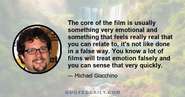 The core of the film is usually something very emotional and something that feels really real that you can relate to, it's not like done in a false way. You know a lot of films will treat emotion falsely and you can