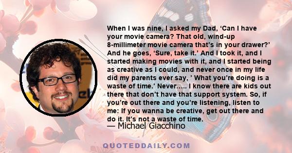 When I was nine, I asked my Dad, ‘Can I have your movie camera? That old, wind-up 8-millimeter movie camera that’s in your drawer?’ And he goes, ‘Sure, take it.’ And I took it, and I started making movies with it, and I 