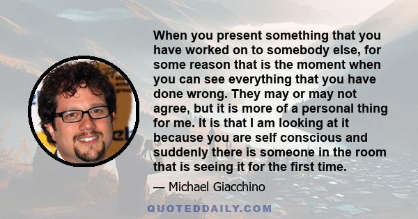 When you present something that you have worked on to somebody else, for some reason that is the moment when you can see everything that you have done wrong. They may or may not agree, but it is more of a personal thing 