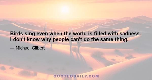 Birds sing even when the world is filled with sadness. I don't know why people can't do the same thing.