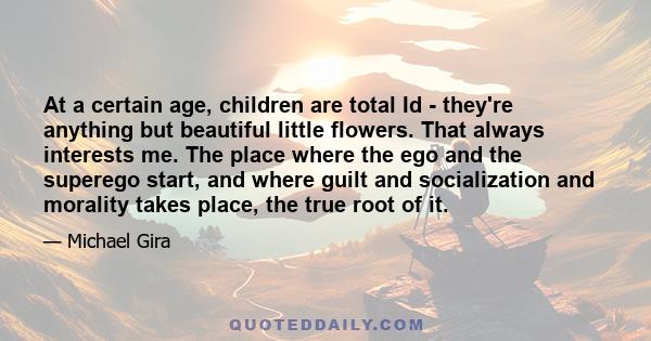 At a certain age, children are total Id - they're anything but beautiful little flowers. That always interests me. The place where the ego and the superego start, and where guilt and socialization and morality takes