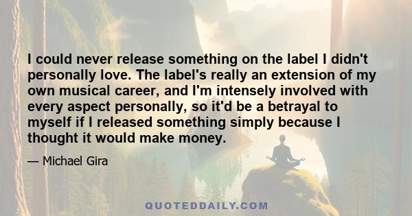 I could never release something on the label I didn't personally love. The label's really an extension of my own musical career, and I'm intensely involved with every aspect personally, so it'd be a betrayal to myself