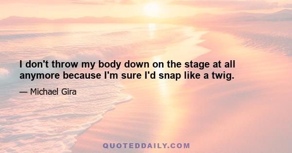 I don't throw my body down on the stage at all anymore because I'm sure I'd snap like a twig.