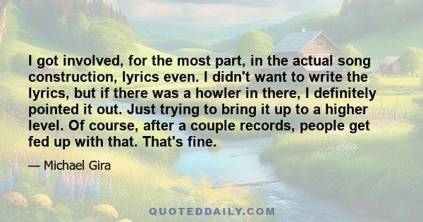 I got involved, for the most part, in the actual song construction, lyrics even. I didn't want to write the lyrics, but if there was a howler in there, I definitely pointed it out. Just trying to bring it up to a higher 