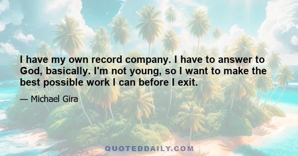 I have my own record company. I have to answer to God, basically. I'm not young, so I want to make the best possible work I can before I exit.