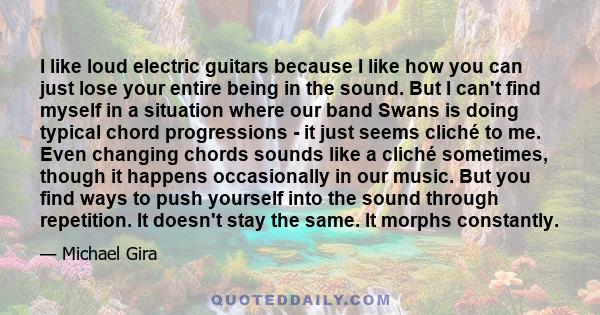 I like loud electric guitars because I like how you can just lose your entire being in the sound. But I can't find myself in a situation where our band Swans is doing typical chord progressions - it just seems cliché to 