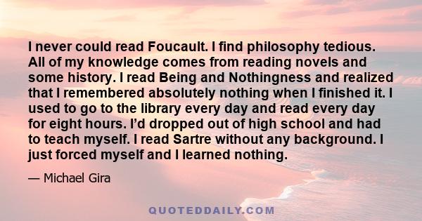 I never could read Foucault. I find philosophy tedious. All of my knowledge comes from reading novels and some history. I read Being and Nothingness and realized that I remembered absolutely nothing when I finished it.