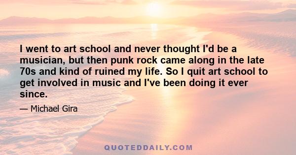 I went to art school and never thought I'd be a musician, but then punk rock came along in the late 70s and kind of ruined my life. So I quit art school to get involved in music and I've been doing it ever since.