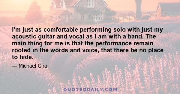 I'm just as comfortable performing solo with just my acoustic guitar and vocal as I am with a band. The main thing for me is that the performance remain rooted in the words and voice, that there be no place to hide.