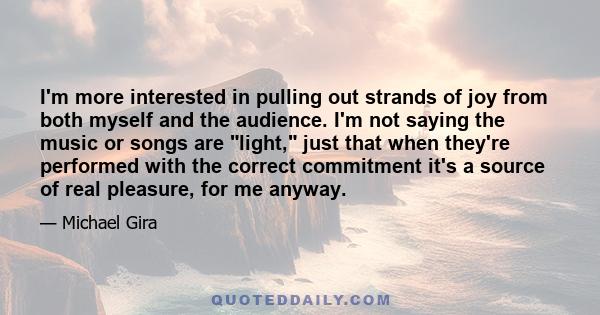 I'm more interested in pulling out strands of joy from both myself and the audience. I'm not saying the music or songs are light, just that when they're performed with the correct commitment it's a source of real