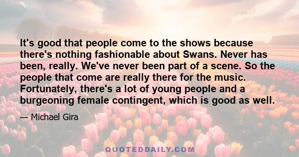 It's good that people come to the shows because there's nothing fashionable about Swans. Never has been, really. We've never been part of a scene. So the people that come are really there for the music. Fortunately,