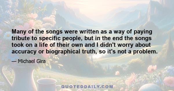 Many of the songs were written as a way of paying tribute to specific people, but in the end the songs took on a life of their own and I didn't worry about accuracy or biographical truth, so it's not a problem.