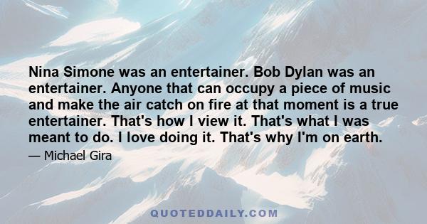 Nina Simone was an entertainer. Bob Dylan was an entertainer. Anyone that can occupy a piece of music and make the air catch on fire at that moment is a true entertainer. That's how I view it. That's what I was meant to 