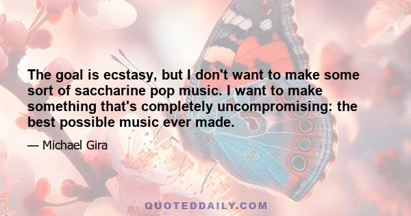 The goal is ecstasy, but I don't want to make some sort of saccharine pop music. I want to make something that's completely uncompromising: the best possible music ever made.