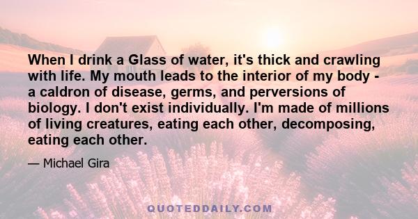 When I drink a Glass of water, it's thick and crawling with life. My mouth leads to the interior of my body - a caldron of disease, germs, and perversions of biology. I don't exist individually. I'm made of millions of