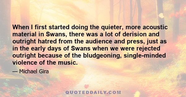 When I first started doing the quieter, more acoustic material in Swans, there was a lot of derision and outright hatred from the audience and press, just as in the early days of Swans when we were rejected outright