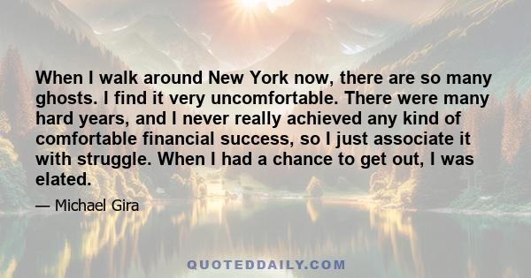 When I walk around New York now, there are so many ghosts. I find it very uncomfortable. There were many hard years, and I never really achieved any kind of comfortable financial success, so I just associate it with