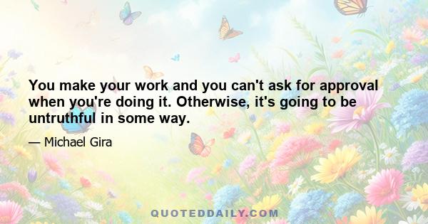 You make your work and you can't ask for approval when you're doing it. Otherwise, it's going to be untruthful in some way.