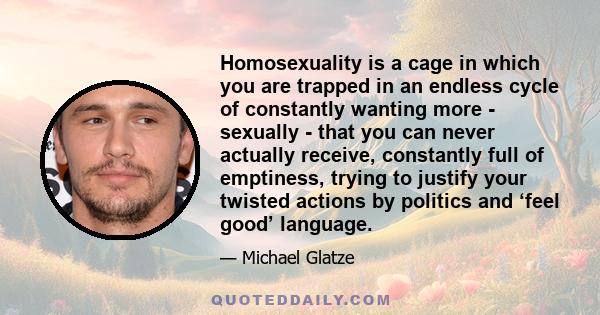 Homosexuality is a cage in which you are trapped in an endless cycle of constantly wanting more - sexually - that you can never actually receive, constantly full of emptiness, trying to justify your twisted actions by