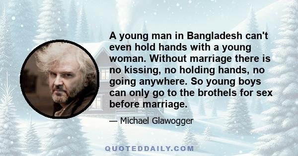 A young man in Bangladesh can't even hold hands with a young woman. Without marriage there is no kissing, no holding hands, no going anywhere. So young boys can only go to the brothels for sex before marriage.