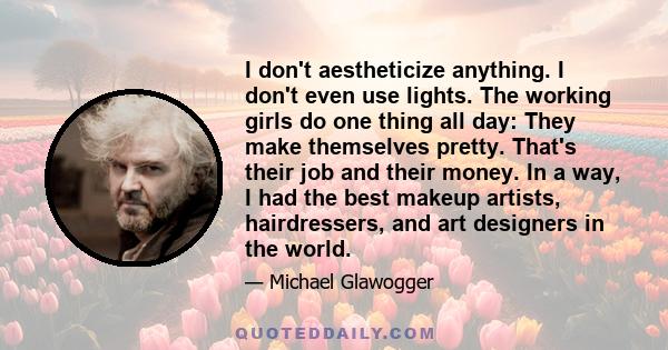 I don't aestheticize anything. I don't even use lights. The working girls do one thing all day: They make themselves pretty. That's their job and their money. In a way, I had the best makeup artists, hairdressers, and