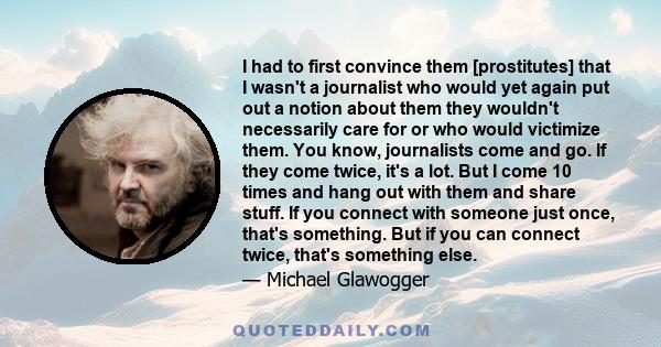 I had to first convince them [prostitutes] that I wasn't a journalist who would yet again put out a notion about them they wouldn't necessarily care for or who would victimize them. You know, journalists come and go. If 