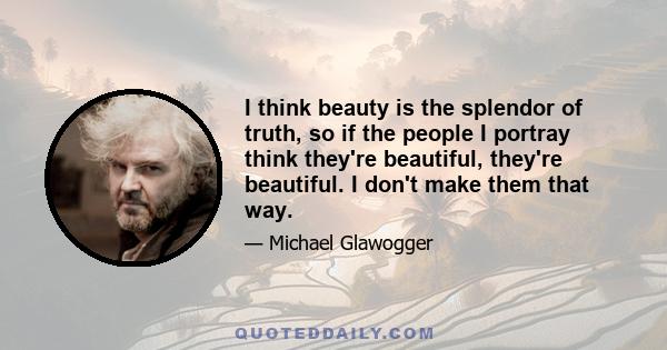 I think beauty is the splendor of truth, so if the people I portray think they're beautiful, they're beautiful. I don't make them that way.