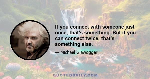 If you connect with someone just once, that's something. But if you can connect twice, that's something else.