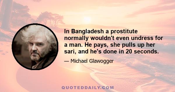 In Bangladesh a prostitute normally wouldn't even undress for a man. He pays, she pulls up her sari, and he's done in 20 seconds.