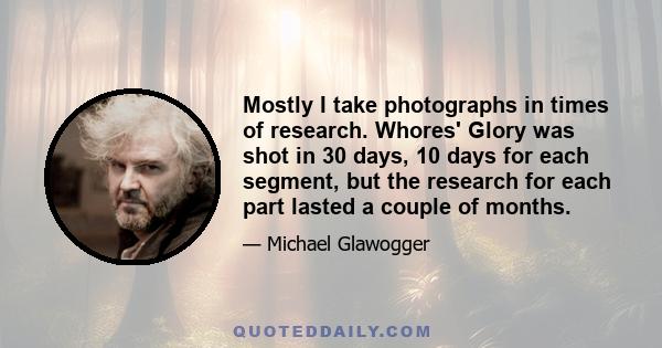 Mostly I take photographs in times of research. Whores' Glory was shot in 30 days, 10 days for each segment, but the research for each part lasted a couple of months.