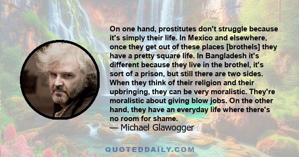 On one hand, prostitutes don't struggle because it's simply their life. In Mexico and elsewhere, once they get out of these places [brothels] they have a pretty square life. In Bangladesh it's different because they