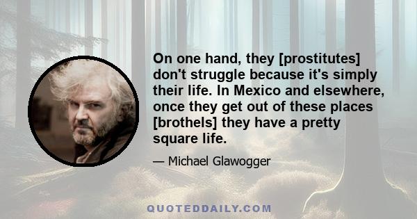 On one hand, they [prostitutes] don't struggle because it's simply their life. In Mexico and elsewhere, once they get out of these places [brothels] they have a pretty square life.