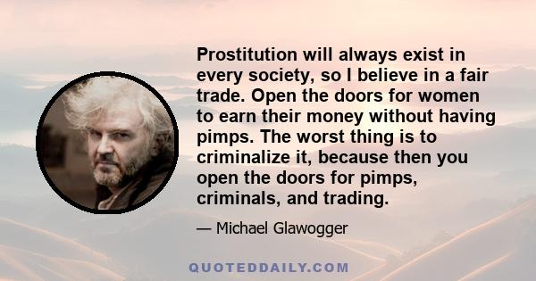 Prostitution will always exist in every society, so I believe in a fair trade. Open the doors for women to earn their money without having pimps. The worst thing is to criminalize it, because then you open the doors for 