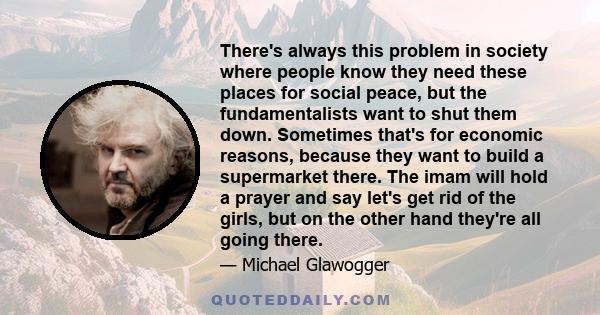 There's always this problem in society where people know they need these places for social peace, but the fundamentalists want to shut them down. Sometimes that's for economic reasons, because they want to build a