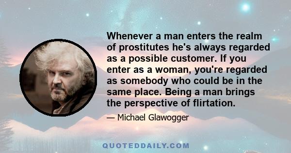 Whenever a man enters the realm of prostitutes he's always regarded as a possible customer. If you enter as a woman, you're regarded as somebody who could be in the same place. Being a man brings the perspective of