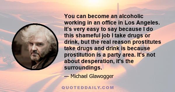 You can become an alcoholic working in an office in Los Angeles. It's very easy to say because I do this shameful job I take drugs or drink, but the real reason prostitutes take drugs and drink is because prostitution