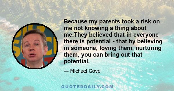 Because my parents took a risk on me not knowing a thing about me.They believed that in everyone there is potential - that by believing in someone, loving them, nurturing them, you can bring out that potential.