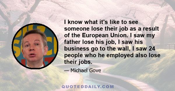 I know what it's like to see someone lose their job as a result of the European Union. I saw my father lose his job, I saw his business go to the wall, I saw 24 people who he employed also lose their jobs.