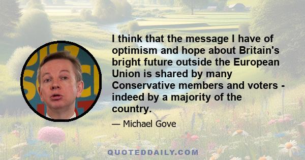 I think that the message I have of optimism and hope about Britain's bright future outside the European Union is shared by many Conservative members and voters - indeed by a majority of the country.